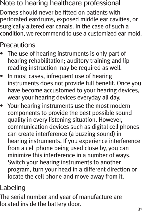 31Note to hearing healthcare professionalDomes should never be fitted on patients withperforated eardrums, exposed middle ear cavities, orsurgically altered ear canals. In the case of such acondition, we recommend to use a customized ear mold.Precautions• The use of hearing instruments is only part ofhearing rehabilitation; auditory training and lipreading instruction may be required as well.• In most cases, infrequent use of hearinginstruments does not provide full benefit. Once youhave become accustomed to your hearing devices,wear your hearing devices everyday all day.• Your hearing instruments use the most moderncomponents to provide the best possible soundquality in every listening situation. However,communication devices such as digital cell phonescan create interference (a buzzing sound) inhearing instruments. If you experience interferencefrom a cell phone being used close by, you canminimize this interference in a number of ways.Switch your hearing instruments to anotherprogram, turn your head in a different direction orlocate the cell phone and move away from it.LabelingThe serial number and year of manufacture arelocated inside the battery door.