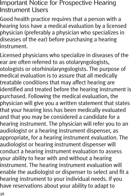 Important Notice for Prospective HearingInstrument UsersGood health practice requires that a person with ahearing loss have a medical evaluation by a licensedphysician (preferably a physician who specializes indiseases of the ear) before purchasing a hearinginstrument.Licensed physicians who specialize in diseases of theear are often referred to as otolaryngologists,otologists or otorhinolaryngologists. The purpose ofmedical evaluation is to assure that all medicallytreatable conditions that may affect hearing areidentified and treated before the hearing instrument ispurchased. Following the medical evaluation, thephysician will give you a written statement that statesthat your hearing loss has been medically evaluatedand that you may be considered a candidate for ahearing instrument. The physician will refer you to anaudiologist or a hearing instrument dispenser, asappropriate, for a hearing instrument evaluation. Theaudiologist or hearing instrument dispenser willconduct a hearing instrument evaluation to assessyour ability to hear with and without a hearinginstrument. The hearing instrument evaluation willenable the audiologist or dispenser to select and fit ahearing instrument to your individual needs. If youhave reservations about your ability to adapt to36