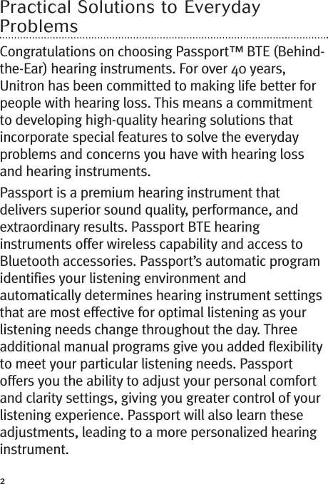 2Practical Solutions to EverydayProblemsCongratulations on choosing Passport™ BTE (Behind-the-Ear) hearing instruments. For over 40 years,Unitron has been committed to making life better forpeople with hearing loss. This means a commitmentto developing high-quality hearing solutions thatincorporate special features to solve the everydayproblems and concerns you have with hearing lossand hearing instruments.Passport is a premium hearing instrument thatdelivers superior sound quality, performance, andextraordinary results. Passport BTE hearinginstruments offer wireless capability and access toBluetooth accessories. Passport’s automatic programidentifies your listening environment andautomatically determines hearing instrument settingsthat are most effective for optimal listening as yourlistening needs change throughout the day. Threeadditional manual programs give you added flexibilityto meet your particular listening needs. Passportoffers you the ability to adjust your personal comfortand clarity settings, giving you greater control of yourlistening experience. Passport will also learn theseadjustments, leading to a more personalized hearinginstrument.