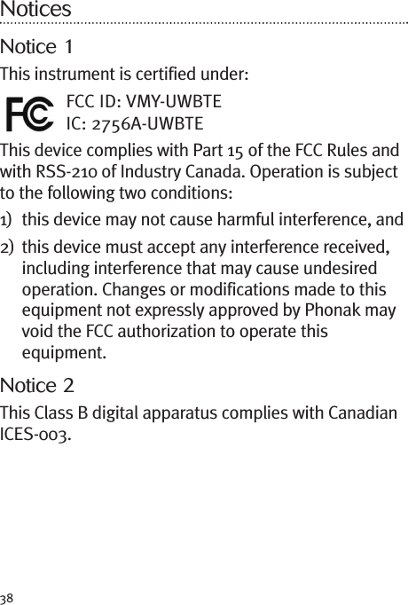 38NoticesNotice 1This instrument is certified under:FCC ID: VMY-UWBTEIC: 2756A-UWBTEThis device complies with Part 15 of the FCC Rules andwith RSS-210 of Industry Canada. Operation is subjectto the following two conditions:1) this device may not cause harmful interference, and2) this device must accept any interference received,including interference that may cause undesiredoperation. Changes or modifications made to thisequipment not expressly approved by Phonak mayvoid the FCC authorization to operate thisequipment.Notice 2This Class B digital apparatus complies with CanadianICES-003.