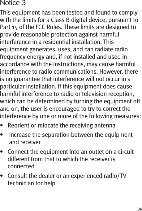 39Notice 3This equipment has been tested and found to complywith the limits for a Class B digital device, pursuant toPart 15 of the FCC Rules. These limits are designed toprovide reasonable protection against harmfulinterference in a residential installation. Thisequipment generates, uses, and can radiate radiofrequency energy and, if not installed and used inaccordance with the instructions, may cause harmfulinterference to radio communications. However, thereis no guarantee that interference will not occur in aparticular installation. If this equipment does causeharmful interference to radio or television reception,which can be determined by turning the equipment offand on, the user is encouraged to try to correct theinterference by one or more of the following measures:• Reorient or relocate the receiving antenna• Increase the separation between the equipmentand receiver• Connect the equipment into an outlet on a circuitdifferent from that to which the receiver isconnected• Consult the dealer or an experienced radio/TVtechnician for help