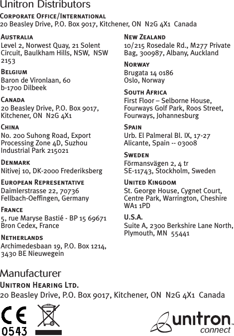 ManufacturerUnitron Hearing Ltd.20 Beasley Drive, P.O. Box 9017, Kitchener, ON N2G 4X1 CanadaUnitron DistributorsCorporate Office/International20 Beasley Drive, P.O. Box 9017, Kitchener, ON N2G 4X1 CanadaAustraliaLevel 2, Norwest Quay, 21 SolentCircuit, Baulkham Hills, NSW, NSW2153BelgiumBaron de Vironlaan, 60b-1700 DilbeekCanada20 Beasley Drive, P.O. Box 9017,Kitchener, ON N2G 4X1ChinaNo. 200 Suhong Road, ExportProcessing Zone 4D, SuzhouIndustrial Park 215021DenmarkNitivej 10, DK-2000 FrederiksbergEuropean RepresentativeDaimlerstrasse 22, 70736Fellbach-Oeffingen, GermanyFrance5, rue Maryse Bastié - BP 15 69671Bron Cedex, FranceNetherlandsArchimedesbaan 19, P.O. Box 1214,3430 BE NieuwegeinNew Zealand10/215 Rosedale Rd., M277 PrivateBag, 300987, Albany, AucklandNorwayBrugata 14 0186Oslo, NorwaySouth AfricaFirst Floor – Selborne House,Fourways Golf Park, Roos Street,Fourways, JohannesburgSpainUrb. El Palmeral Bl. IX, 17-27Alicante, Spain -- 03008SwedenFörmansvägen 2, 4 trSE-11743, Stockholm, SwedenUnited KingdomSt. George House, Cygnet Court,Centre Park, Warrington, CheshireWA1 1PDU.S.A.Suite A, 2300 Berkshire Lane North,Plymouth, MN 55441