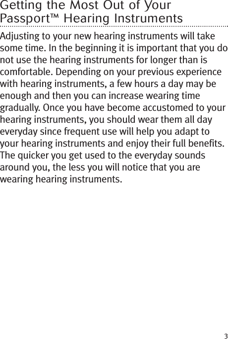 3Getting the Most Out of YourPassport™ Hearing InstrumentsAdjusting to your new hearing instruments will takesome time. In the beginning it is important that you donot use the hearing instruments for longer than iscomfortable. Depending on your previous experiencewith hearing instruments, a few hours a day may beenough and then you can increase wearing timegradually. Once you have become accustomed to yourhearing instruments, you should wear them all dayeveryday since frequent use will help you adapt toyour hearing instruments and enjoy their full benefits.The quicker you get used to the everyday soundsaround you, the less you will notice that you arewearing hearing instruments.