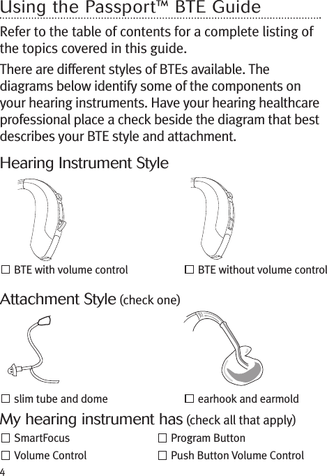 4Using the Passport™ BTE GuideRefer to the table of contents for a complete listing ofthe topics covered in this guide.There are different styles of BTEs available. Thediagrams below identify some of the components onyour hearing instruments. Have your hearing healthcareprofessional place a check beside the diagram that bestdescribes your BTE style and attachment.slim tube and dome earhook and earmoldBTE with volume control BTE without volume controlHearing Instrument StyleAttachment Style (check one)My hearing instrument has (check all that apply)SmartFocus Program ButtonVolume Control Push Button Volume Control