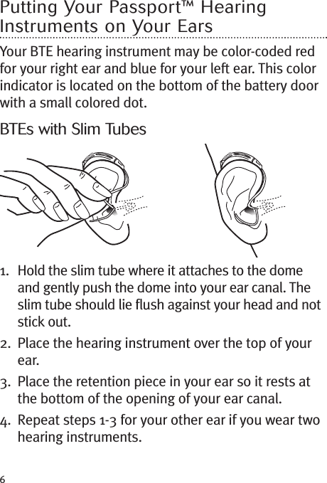 6Putting Your Passport™ HearingInstruments on Your EarsYour BTE hearing instrument may be color-coded redfor your right ear and blue for your left ear. This colorindicator is located on the bottom of the battery doorwith a small colored dot.BTEs with Slim Tubes1. Hold the slim tube where it attaches to the domeand gently push the dome into your ear canal. Theslim tube should lie flush against your head and notstick out.2. Place the hearing instrument over the top of yourear.3. Place the retention piece in your ear so it rests atthe bottom of the opening of your ear canal.4. Repeat steps 1-3 for your other ear if you wear twohearing instruments.