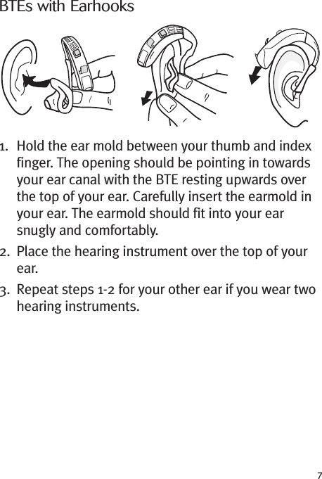 7BTEs with Earhooks1. Hold the ear mold between your thumb and indexfinger. The opening should be pointing in towardsyour ear canal with the BTE resting upwards overthe top of your ear. Carefully insert the earmold inyour ear. The earmold should fit into your earsnugly and comfortably.2. Place the hearing instrument over the top of yourear.3. Repeat steps 1-2 for your other ear if you wear twohearing instruments.