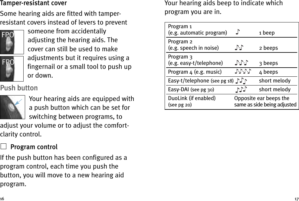 Your hearing aids beep to indicate whichprogram you are in.Tamper-resistant coverSome hearing aids are fitted with tamper-resistant covers instead of levers to preventsomeone from accidentallyadjusting the hearing aids. Thecover can still be used to makeadjustments but it requires using afingernail or a small tool to push upor down.Push buttonYour hearing aids are equipped witha push button which can be set forswitching between programs, toadjust your volume or to adjust the comfort-clarity control.Program controlIf the push button has been configured as aprogram control, each time you push thebutton, you will move to a new hearing aidprogram.16 17Program 1(e.g. automatic program) 1 beepProgram 2(e.g. speech in noise) 2 beepsProgram 3(e.g. easy-t/telephone) 3 beepsProgram 4 (e.g. music) 4 beepsEasy-t/telephone (see pg 18) short melodyEasy-DAI (see pg 30) short melodyDuoLink (if enabled) Opposite ear beeps the(see pg 20) same as side being adjustedFPOFPO