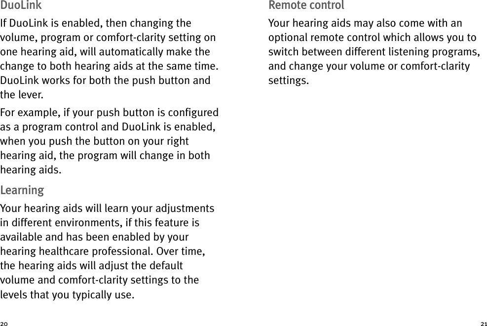 Remote controlYour hearing aids may also come with anoptional remote control which allows you toswitch between different listening programs,and change your volume or comfort-claritysettings.DuoLinkIf DuoLink is enabled, then changing thevolume, program or comfort-clarity setting onone hearing aid, will automatically make thechange to both hearing aids at the same time.DuoLink works for both the push button andthe lever.For example, if your push button is configuredas a program control and DuoLink is enabled,when you push the button on your righthearing aid, the program will change in bothhearing aids.LearningYour hearing aids will learn your adjustmentsin different environments, if this feature isavailable and has been enabled by yourhearing healthcare professional. Over time,the hearing aids will adjust the defaultvolume and comfort-clarity settings to thelevels that you typically use.20 21