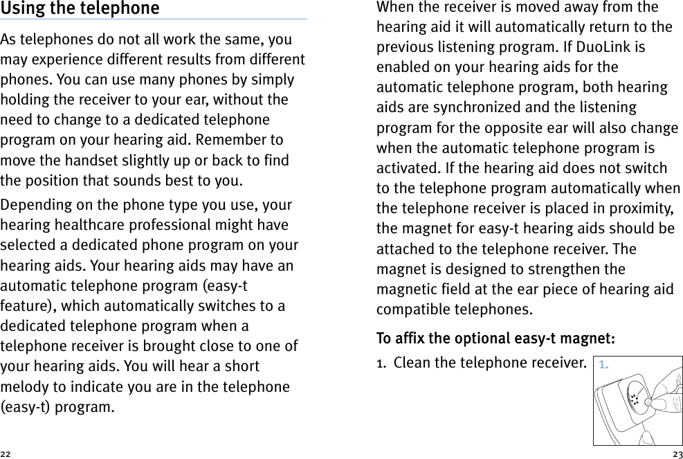 When the receiver is moved away from thehearing aid it will automatically return to theprevious listening program. If DuoLink isenabled on your hearing aids for theautomatic telephone program, both hearingaids are synchronized and the listeningprogram for the opposite ear will also changewhen the automatic telephone program isactivated. If the hearing aid does not switchto the telephone program automatically whenthe telephone receiver is placed in proximity,the magnet for easy-t hearing aids should beattached to the telephone receiver. Themagnet is designed to strengthen themagnetic field at the ear piece of hearing aidcompatible telephones.To affix the optional easy-t magnet:1. Clean the telephone receiver.Using the telephoneAs telephones do not all work the same, youmay experience different results from differentphones. You can use many phones by simplyholding the receiver to your ear, without theneed to change to a dedicated telephoneprogram on your hearing aid. Remember tomove the handset slightly up or back to findthe position that sounds best to you.Depending on the phone type you use, yourhearing healthcare professional might haveselected a dedicated phone program on yourhearing aids. Your hearing aids may have anautomatic telephone program (easy-tfeature), which automatically switches to adedicated telephone program when atelephone receiver is brought close to one ofyour hearing aids. You will hear a shortmelody to indicate you are in the telephone(easy-t) program.22 231.