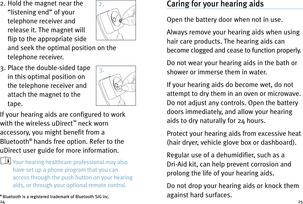 Caring for your hearing aidsOpen the battery door when not in use.Always remove your hearing aids when usinghair care products. The hearing aids canbecome clogged and cease to function properly.Do not wear your hearing aids in the bath orshower or immerse them in water.If your hearing aids do become wet, do notattempt to dry them in an oven or microwave.Do not adjust any controls. Open the batterydoors immediately, and allow your hearingaids to dry naturally for 24 hours.Protect your hearing aids from excessive heat(hair dryer, vehicle glove box or dashboard).Regular use of a dehumidifier, such as aDri-Aid kit, can help prevent corrosion andprolong the life of your hearing aids.Do not drop your hearing aids or knock themagainst hard surfaces.2. Hold the magnet near the“listening end” of yourtelephone receiver andrelease it. The magnet willflip to the appropriate sideand seek the optimal position on thetelephone receiver.3. Place the double-sided tapein this optimal position onthe telephone receiver andattach the magnet to thetape.If your hearing aids are configured to workwith the wireless uDirect™neck wornaccessory, you might benefit from aBluetooth®hands free option. Refer to theuDirect user guide for more information.Your hearing healthcare professional may alsohave set up a phone program that you canaccess through the push button on your hearingaids, or through your optional remote control.24 252.3.®Bluetooth is a registered trademark of Bluetooth SIG Inc.