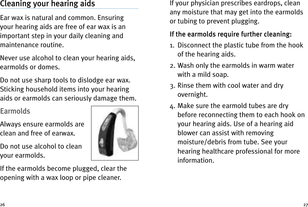 If your physician prescribes eardrops, cleanany moisture that may get into the earmoldsor tubing to prevent plugging.If the earmolds require further cleaning:1. Disconnect the plastic tube from the hookof the hearing aids.2. Wash only the earmolds in warm waterwith a mild soap.3. Rinse them with cool water and dryovernight.4. Make sure the earmold tubes are drybefore reconnecting them to each hook onyour hearing aids. Use of a hearing aidblower can assist with removingmoisture/debris from tube. See yourhearing healthcare professional for moreinformation.Cleaning your hearing aidsEar wax is natural and common. Ensuringyour hearing aids are free of ear wax is animportant step in your daily cleaning andmaintenance routine.Never use alcohol to clean your hearing aids,earmolds or domes.Do not use sharp tools to dislodge ear wax.Sticking household items into your hearingaids or earmolds can seriously damage them.EarmoldsAlways ensure earmolds areclean and free of earwax.Do not use alcohol to cleanyour earmolds.If the earmolds become plugged, clear theopening with a wax loop or pipe cleaner.26 27