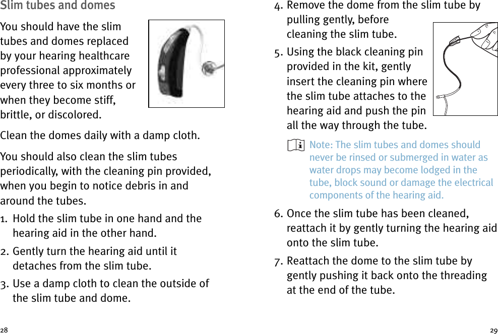 2928Slim tubes and domesYou should have the slimtubes and domes replacedby your hearing healthcareprofessional approximatelyevery three to six months orwhen they become stiff,brittle, or discolored.Clean the domes daily with a damp cloth.You should also clean the slim tubesperiodically, with the cleaning pin provided,when you begin to notice debris in andaround the tubes.1. Hold the slim tube in one hand and thehearing aid in the other hand.2. Gently turn the hearing aid until itdetaches from the slim tube.3. Use a damp cloth to clean the outside ofthe slim tube and dome.4. Remove the dome from the slim tube bypulling gently, beforecleaning the slim tube.5. Using the black cleaning pinprovided in the kit, gentlyinsert the cleaning pin wherethe slim tube attaches to thehearing aid and push the pinall the way through the tube.Note: The slim tubes and domes shouldnever be rinsed or submerged in water aswater drops may become lodged in thetube, block sound or damage the electricalcomponents of the hearing aid.6. Once the slim tube has been cleaned,reattach it by gently turning the hearing aidonto the slim tube.7. Reattach the dome to the slim tube bygently pushing it back onto the threadingat the end of the tube.