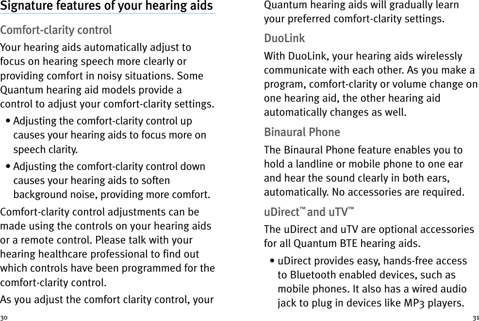 3130Signature features of your hearing aidsComfort-clarity controlYour hearing aids automatically adjust tofocus on hearing speech more clearly orproviding comfort in noisy situations. SomeQuantum hearing aid models provide acontrol to adjust your comfort-clarity settings.• Adjusting the comfort-clarity control upcauses your hearing aids to focus more onspeech clarity.• Adjusting the comfort-clarity control downcauses your hearing aids to softenbackground noise, providing more comfort.Comfort-clarity control adjustments can bemade using the controls on your hearing aidsor a remote control. Please talk with yourhearing healthcare professional to find outwhich controls have been programmed for thecomfort-clarity control.As you adjust the comfort clarity control, yourQuantum hearing aids will gradually learnyour preferred comfort-clarity settings.DuoLinkWith DuoLink, your hearing aids wirelesslycommunicate with each other. As you make aprogram, comfort-clarity or volume change onone hearing aid, the other hearing aidautomatically changes as well.Binaural PhoneThe Binaural Phone feature enables you tohold a landline or mobile phone to one earand hear the sound clearly in both ears,automatically. No accessories are required.uDirect™and uTV™The uDirect and uTV are optional accessoriesfor all Quantum BTE hearing aids.• uDirect provides easy, hands-free accessto Bluetooth enabled devices, such asmobile phones. It also has a wired audiojack to plug in devices like MP3 players.