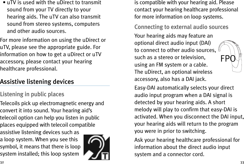 3332• uTV is used with the uDirect to transmitsound from your TV directly to yourhearing aids. The uTV can also transmitsound from stereo systems, computersand other audio sources.For more information on using the uDirect oruTV, please see the appropriate guide. Forinformation on how to get a uDirect or uTVaccessory, please contact your hearinghealthcare professional.Assistive listening devicesListening in public placesTelecoils pick up electromagnetic energy andconvert it into sound. Your hearing aid’stelecoil option can help you listen in publicplaces equipped with telecoil compatibleassistive listening devices such asa loop system. When you see thissymbol, it means that there is loopsystem installed; this loop systemis compatible with your hearing aid. Pleasecontact your hearing healthcare professionalfor more information on loop systems.Connecting to external audio sourcesYour hearing aids may feature anoptional direct audio input (DAI)to connect to other audio sources,such as a stereo or television,using an FM system or a cable.The uDirect, an optional wirelessaccessory, also has a DAI jack.Easy-DAI automatically selects your directaudio input program when a DAI signal isdetected by your hearing aids. A shortmelody will play to confirm that easy-DAI isactivated. When you disconnect the DAI input,your hearing aids will return to the programyou were in prior to switching.Ask your hearing healthcare professional forinformation about the direct audio inputsystem and a connector cord.FPO