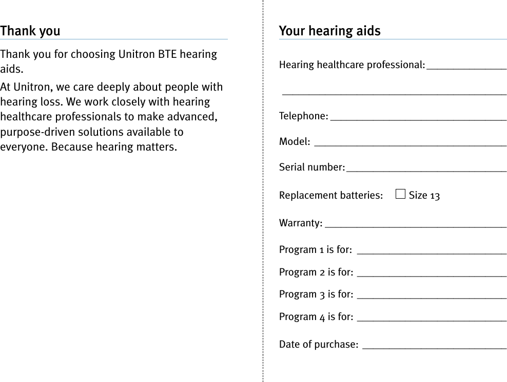 Your hearing aidsHearing healthcare professional:_________________________________________________________Telephone: _________________________________Model: ____________________________________Serial number:______________________________Replacement batteries: Size 13Warranty: __________________________________Program 1 is for: ____________________________Program 2 is for: ____________________________Program 3 is for: ____________________________Program 4 is for: ____________________________Date of purchase: ___________________________Thank youThank you for choosing Unitron BTE hearingaids.At Unitron, we care deeply about people withhearing loss. We work closely with hearinghealthcare professionals to make advanced,purpose-driven solutions available toeveryone. Because hearing matters.