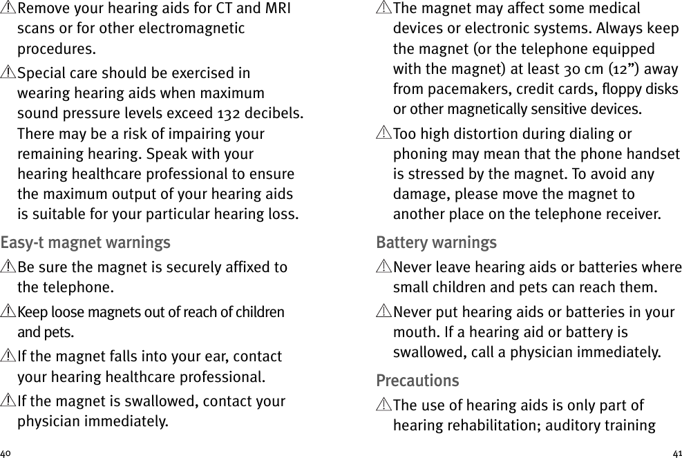 4140The magnet may affect some medicaldevices or electronic systems. Always keepthe magnet (or the telephone equippedwith the magnet) at least 30 cm (12”) awayfrom pacemakers, credit cards, floppy disksor other magnetically sensitive devices.Too high distortion during dialing orphoning may mean that the phone handsetis stressed by the magnet. To avoid anydamage, please move the magnet toanother place on the telephone receiver.Battery warningsNever leave hearing aids or batteries wheresmall children and pets can reach them.Never put hearing aids or batteries in yourmouth. If a hearing aid or battery isswallowed, call a physician immediately.PrecautionsThe use of hearing aids is only part ofhearing rehabilitation; auditory trainingRemove your hearing aids for CT and MRIscans or for other electromagneticprocedures.Special care should be exercised inwearing hearing aids when maximumsound pressure levels exceed 132 decibels.There may be a risk of impairing yourremaining hearing. Speak with yourhearing healthcare professional to ensurethe maximum output of your hearing aidsis suitable for your particular hearing loss.Easy-t magnet warningsBe sure the magnet is securely affixed tothe telephone.Keep loose magnets out of reach of childrenand pets.If the magnet falls into your ear, contactyour hearing healthcare professional.If the magnet is swallowed, contact yourphysician immediately.