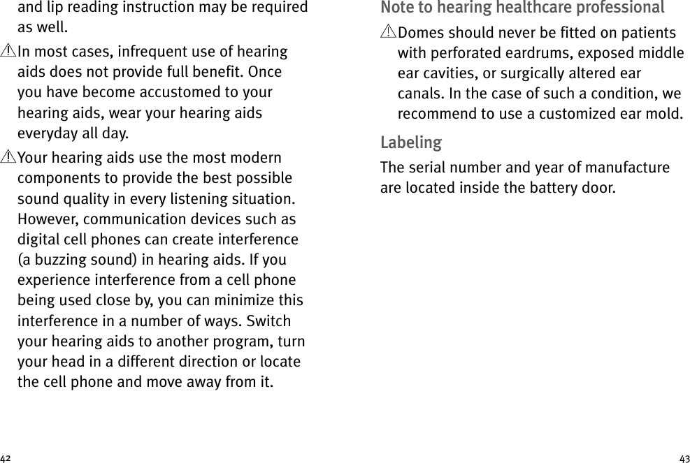 4342Note to hearing healthcare professionalDomes should never be fitted on patientswith perforated eardrums, exposed middleear cavities, or surgically altered earcanals. In the case of such a condition, werecommend to use a customized ear mold.LabelingThe serial number and year of manufactureare located inside the battery door.and lip reading instruction may be requiredas well.In most cases, infrequent use of hearingaids does not provide full benefit. Onceyou have become accustomed to yourhearing aids, wear your hearing aidseveryday all day.Your hearing aids use the most moderncomponents to provide the best possiblesound quality in every listening situation.However, communication devices such asdigital cell phones can create interference(a buzzing sound) in hearing aids. If youexperience interference from a cell phonebeing used close by, you can minimize thisinterference in a number of ways. Switchyour hearing aids to another program, turnyour head in a different direction or locatethe cell phone and move away from it.