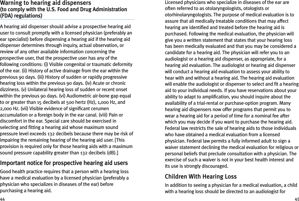 Licensed physicians who specialize in diseases of the ear areoften referred to as otolaryngologists, otologists orotorhinolaryngologists. The purpose of medical evaluation is toassure that all medically treatable conditions that may affecthearing are identified and treated before the hearing aid ispurchased. Following the medical evaluation, the physician willgive you a written statement that states that your hearing losshas been medically evaluated and that you may be considered acandidate for a hearing aid. The physician will refer you to anaudiologist or a hearing aid dispenser, as appropriate, for ahearing aid evaluation. The audiologist or hearing aid dispenserwill conduct a hearing aid evaluation to assess your ability tohear with and without a hearing aid. The hearing aid evaluationwill enable the audiologist or dispenser to select and fit a hearingaid to your individual needs. If you have reservations about yourability to adapt to amplification, you should inquire about theavailability of a trial-rental or purchase-option program. Manyhearing aid dispensers now offer programs that permit you towear a hearing aid for a period of time for a nominal fee afterwhich you may decide if you want to purchase the hearing aid.Federal law restricts the sale of hearing aids to those individualswho have obtained a medical evaluation from a licensedphysician. Federal law permits a fully informed adult to sign awaiver statement declining the medical evaluation for religious orpersonal beliefs that preclude consultation with a physician. Theexercise of such a waiver is not in your best health interest andits use is strongly discouraged.Children With Hearing LossIn addition to seeing a physician for a medical evaluation, a childwith a hearing loss should be directed to an audiologist forWarning to hearing aid dispensers(to comply with the U.S. Food and Drug Administration(FDA) regulations)A hearing aid dispenser should advise a prospective hearing aiduser to consult promptly with a licensed physician (preferably anear specialist) before dispensing a hearing aid if the hearing aiddispenser determines through inquiry, actual observation, orreview of any other available information concerning theprospective user, that the prospective user has any of thefollowing conditions: (i) Visible congenital or traumatic deformityof the ear. (ii) History of active drainage from the ear within theprevious 90 days. (iii) History of sudden or rapidly progressivehearing loss within the previous 90 days. (iv) Acute or chronicdizziness. (v) Unilateral hearing loss of sudden or recent onsetwithin the previous 90 days. (vi) Audiometric air-bone gap equalto or greater than 15 decibels at 500 hertz (Hz), 1,000 Hz, and2,000 Hz. (vii) Visible evidence of significant cerumenaccumulation or a foreign body in the ear canal. (viii) Pain ordiscomfort in the ear. Special care should be exercised inselecting and fitting a hearing aid whose maximum soundpressure level exceeds 132 decibels because there may be risk ofimpairing the remaining hearing of the hearing aid user. [Thisprovision is required only for those hearing aids with a maximumsound pressure capability greater than 132 decibels (dB).]Important notice for prospective hearing aid usersGood health practice requires that a person with a hearing losshave a medical evaluation by a licensed physician (preferably aphysician who specializes in diseases of the ear) beforepurchasing a hearing aid.44 45