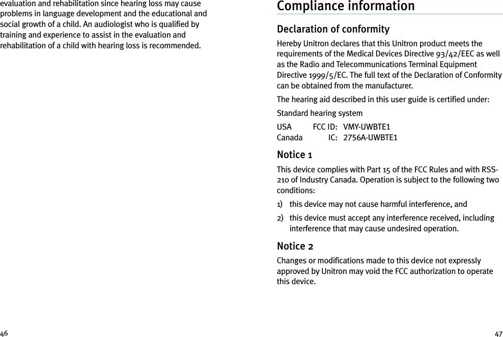 Compliance informationDeclaration of conformityHereby Unitron declares that this Unitron product meets therequirements of the Medical Devices Directive 93/42/EEC as wellas the Radio and Telecommunications Terminal EquipmentDirective 1999/5/EC. The full text of the Declaration of Conformitycan be obtained from the manufacturer.The hearing aid described in this user guide is certified under:Standard hearing systemUSA FCC ID: VMY-UWBTE1Canada IC: 2756A-UWBTE1Notice 1This device complies with Part 15 of the FCC Rules and with RSS-210 of Industry Canada. Operation is subject to the following twoconditions:1) this device may not cause harmful interference, and2) this device must accept any interference received, includinginterference that may cause undesired operation.Notice 2Changes or modifications made to this device not expresslyapproved by Unitron may void the FCC authorization to operatethis device.evaluation and rehabilitation since hearing loss may causeproblems in language development and the educational andsocial growth of a child. An audiologist who is qualified bytraining and experience to assist in the evaluation andrehabilitation of a child with hearing loss is recommended.46 47