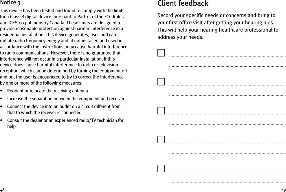 49Notice 3This device has been tested and found to comply with the limitsfor a Class B digital device, pursuant to Part 15 of the FCC Rulesand ICES-003 of Industry Canada. These limits are designed toprovide reasonable protection against harmful interference in aresidential installation. This device generates, uses and canradiate radio frequency energy and, if not installed and used inaccordance with the instructions, may cause harmful interferenceto radio communications. However, there is no guarantee thatinterference will not occur in a particular installation. If thisdevice does cause harmful interference to radio or televisionreception, which can be determined by turning the equipment offand on, the user is encouraged to try to correct the interferenceby one or more of the following measures:• Reorient or relocate the receiving antenna• Increase the separation between the equipment and receiver• Connect the device into an outlet on a circuit different fromthat to which the receiver is connected• Consult the dealer or an experienced radio/TV technician forhelp48Client feedbackRecord your specific needs or concerns and bring toyour first office visit after getting your hearing aids.This will help your hearing healthcare professional toaddress your needs...............................................................................................................................................................................................................................................................................................................................................................................................................................................................................................................................................................................................................................................................................................................................................................................................................................................................................................................................................