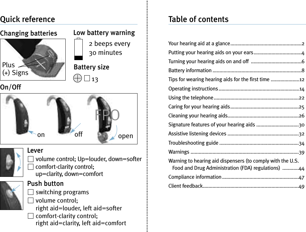 Quick referenceChanging batteriesPlus(+) SignsLow battery warning2 beeps every30 minutesBattery size13On/OffLevervolume control; Up=louder, down=softercomfort-clarity control;up=clarity, down=comfortPush buttonswitching programsvolume control;right aid=louder, left aid=softercomfort-clarity control;right aid=clarity, left aid=comfortTable of contentsYour hearing aid at a glance....................................................2Putting your hearing aids on your ears...................................4Turning your hearing aids on and off .....................................6Battery information .................................................................8Tips for wearing hearing aids for the first time .....................12Operating instructions...........................................................14Using the telephone..............................................................22Caring for your hearing aids..................................................25Cleaning your hearing aids....................................................26Signature features of your hearing aids ...............................30Assistive listening devices ....................................................32Troubleshooting guide ..........................................................34Warnings ...............................................................................39Warning to hearing aid dispensers (to comply with the U.S.Food and Drug Administration (FDA) regulations) ............44Compliance information........................................................47Client feedback......................................................................49on off openFPO