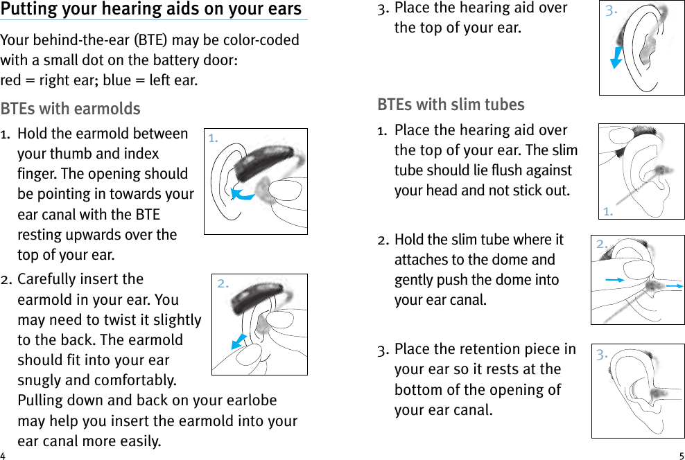 3. Place the hearing aid overthe top of your ear.BTEs with slim tubes1. Place the hearing aid overthe top of your ear. The slimtube should lie flush againstyour head and not stick out.2. Hold the slim tube where itattaches to the dome andgently push the dome intoyour ear canal.3. Place the retention piece inyour ear so it rests at thebottom of the opening ofyour ear canal.Putting your hearing aids on your earsYour behind-the-ear (BTE) may be color-codedwith a small dot on the battery door:red = right ear; blue = left ear.BTEs with earmolds1. Hold the earmold betweenyour thumb and indexfinger. The opening shouldbe pointing in towards yourear canal with the BTEresting upwards over thetop of your ear.2. Carefully insert theearmold in your ear. Youmay need to twist it slightlyto the back. The earmoldshould fit into your earsnugly and comfortably.Pulling down and back on your earlobemay help you insert the earmold into yourear canal more easily.4 51.2.3.1.2.3.