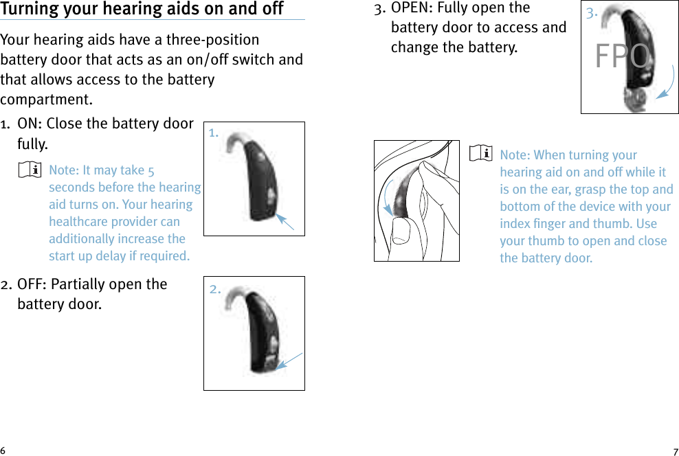 3. OPEN: Fully open thebattery door to access andchange the battery.Note: When turning yourhearing aid on and off while itis on the ear, grasp the top andbottom of the device with yourindex finger and thumb. Useyour thumb to open and closethe battery door.Turning your hearing aids on and offYour hearing aids have a three-positionbattery door that acts as an on/off switch andthat allows access to the batterycompartment.1. ON: Close the battery doorfully.Note: It may take 5seconds before the hearingaid turns on. Your hearinghealthcare provider canadditionally increase thestart up delay if required.2. OFF: Partially open thebattery door.6 72.3.FPO1.