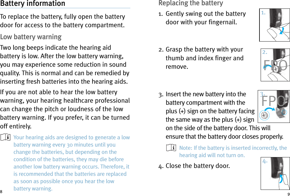 Replacing the battery1. Gently swing out the batterydoor with your fingernail.2. Grasp the battery with yourthumb and index finger andremove.3. Insert the new battery into thebattery compartment with theplus (+) sign on the battery facingthe same way as the plus (+) signon the side of the battery door. This willensure that the battery door closes properly.Note: If the battery is inserted incorrectly, thehearing aid will not turn on.4. Close the battery door.Battery informationTo replace the battery, fully open the batterydoor for access to the battery compartment.Low battery warningTwo long beeps indicate the hearing aidbattery is low. After the low battery warning,you may experience some reduction in soundquality. This is normal and can be remedied byinserting fresh batteries into the hearing aids.If you are not able to hear the low batterywarning, your hearing healthcare professionalcan change the pitch or loudness of the lowbattery warning. If you prefer, it can be turnedoff entirely.Your hearing aids are designed to generate a lowbattery warning every 30 minutes until youchange the batteries, but depending on thecondition of the batteries, they may die beforeanother low battery warning occurs. Therefore, itis recommended that the batteries are replacedas soon as possible once you hear the lowbattery warning.891.2.3.4.FPOFPO