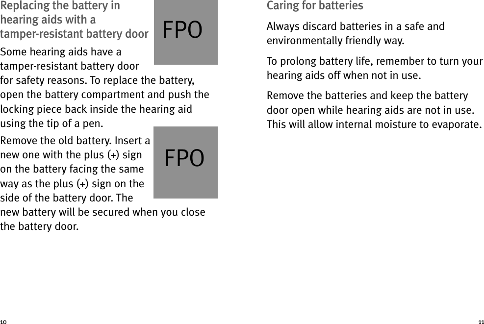 Caring for batteriesAlways discard batteries in a safe andenvironmentally friendly way.To prolong battery life, remember to turn yourhearing aids off when not in use.Remove the batteries and keep the batterydoor open while hearing aids are not in use.This will allow internal moisture to evaporate.Replacing the battery inhearing aids with atamper-resistant battery doorSome hearing aids have atamper-resistant battery doorfor safety reasons. To replace the battery,open the battery compartment and push thelocking piece back inside the hearing aidusing the tip of a pen.Remove the old battery. Insert anew one with the plus (+) signon the battery facing the sameway as the plus (+) sign on theside of the battery door. Thenew battery will be secured when you closethe battery door.10 11FPOFPO