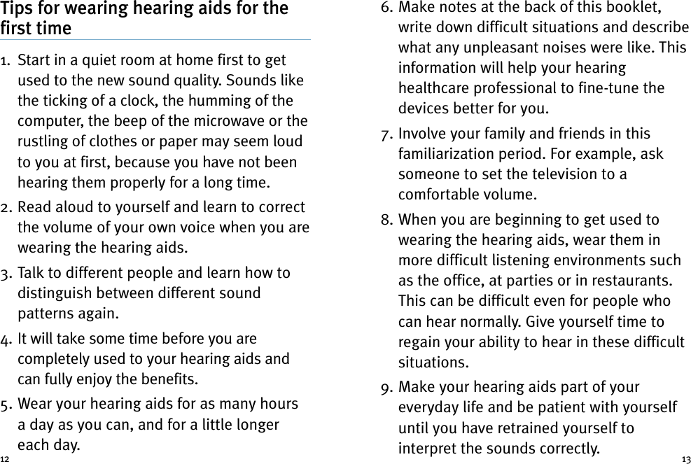 6. Make notes at the back of this booklet,write down difficult situations and describewhat any unpleasant noises were like. Thisinformation will help your hearinghealthcare professional to fine-tune thedevices better for you.7. Involve your family and friends in thisfamiliarization period. For example, asksomeone to set the television to acomfortable volume.8. When you are beginning to get used towearing the hearing aids, wear them inmore difficult listening environments suchas the office, at parties or in restaurants.This can be difficult even for people whocan hear normally. Give yourself time toregain your ability to hear in these difficultsituations.9. Make your hearing aids part of youreveryday life and be patient with yourselfuntil you have retrained yourself tointerpret the sounds correctly.Tips for wearing hearing aids for thefirst time1. Start in a quiet room at home first to getused to the new sound quality. Sounds likethe ticking of a clock, the humming of thecomputer, the beep of the microwave or therustling of clothes or paper may seem loudto you at first, because you have not beenhearing them properly for a long time.2. Read aloud to yourself and learn to correctthe volume of your own voice when you arewearing the hearing aids.3. Talk to different people and learn how todistinguish between different soundpatterns again.4. It will take some time before you arecompletely used to your hearing aids andcan fully enjoy the benefits.5. Wear your hearing aids for as many hoursa day as you can, and for a little longereach day.12 13