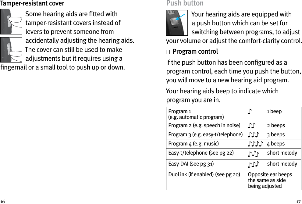 16 17Tamper-resistant coverSome hearing aids are ﬁtted with tamper-resistant covers instead of levers to prevent someone from accidentally adjusting the hearing aids. The cover can still be used to make adjustments but it requires using a ﬁngernail or a small tool to push up or down.Push buttonYour hearing aids are equipped with a push button which can be set for switching between programs, to adjust your volume or adjust the comfort-clarity control.  Program controlIf the push button has been conﬁgured as a program control, each time you push the button, you will move to a new hearing aid program. Your hearing aids beep to indicate which program you are in.Program 1  (e.g. automatic program)1 beepProgram 2 (e.g. speech in noise) 2 beepsProgram 3 (e.g. easy-t/telephone) 3 beepsProgram 4 (e.g. music) 4 beepsEasy-t/telephone (see pg 22) short melodyEasy-DAI (see pg 31)  short melodyDuoLink (if enabled) (see pg 20) Opposite ear beeps the same as side being adjusted