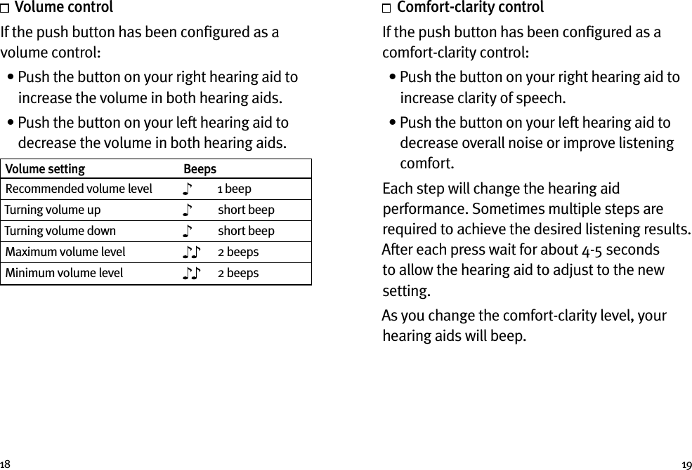 18 19  Volume controlIf the push button has been conﬁgured as a volume control:   •  Push the button on your right hearing aid to increase the volume in both hearing aids.   •  Push the button on your left hearing aid to decrease the volume in both hearing aids. Volume setting BeepsRecommended volume level 1 beepTurning volume up short beepTurning volume down short beepMaximum volume level 2 beepsMinimum volume level 2 beeps   Comfort-clarity control If the push button has been conﬁgured as a comfort-clarity control:  •  Push the button on your right hearing aid to increase clarity of speech.  •  Push the button on your left hearing aid to decrease overall noise or improve listening comfort. Each step will change the hearing aid performance. Sometimes multiple steps are required to achieve the desired listening results. After each press wait for about 4-5 seconds to allow the hearing aid to adjust to the new setting.As you change the comfort-clarity level, your hearing aids will beep. 