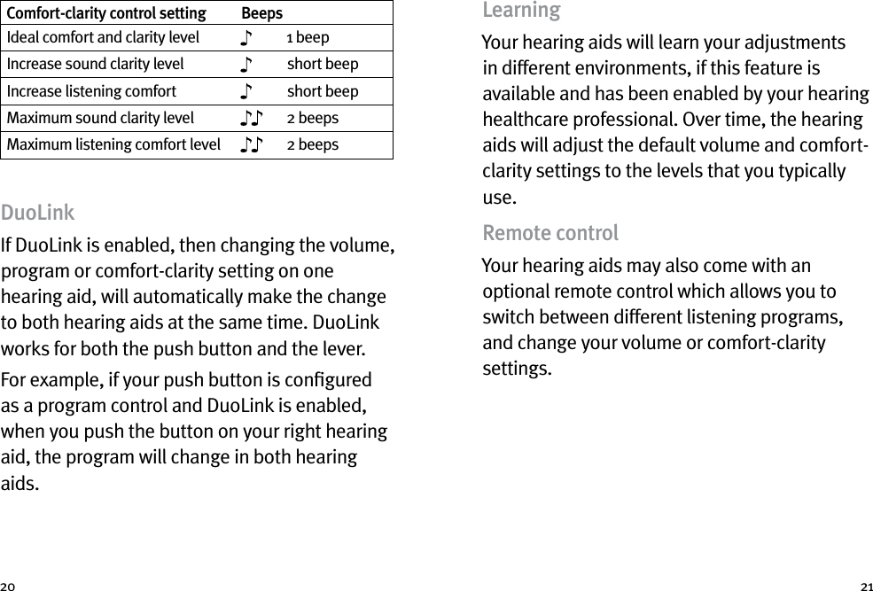 20 21Comfort-clarity control setting BeepsIdeal comfort and clarity level 1 beepIncrease sound clarity level short beepIncrease listening comfort short beepMaximum sound clarity level 2 beepsMaximum listening comfort level 2 beepsDuoLinkIf DuoLink is enabled, then changing the volume, program or comfort-clarity setting on one hearing aid, will automatically make the change to both hearing aids at the same time. DuoLink works for both the push button and the lever.For example, if your push button is conﬁgured as a program control and DuoLink is enabled, when you push the button on your right hearing aid, the program will change in both hearing aids. LearningYour hearing aids will learn your adjustments in different environments, if this feature is available and has been enabled by your hearing healthcare professional. Over time, the hearing aids will adjust the default volume and comfort-clarity settings to the levels that you typically use.Remote controlYour hearing aids may also come with an optional remote control which allows you to switch between different listening programs, and change your volume or comfort-clarity settings.