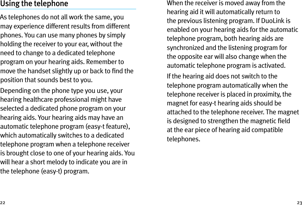 22 23Using the telephoneAs telephones do not all work the same, you may experience different results from different phones. You can use many phones by simply holding the receiver to your ear, without the need to change to a dedicated telephone program on your hearing aids. Remember to move the handset slightly up or back to ﬁnd the position that sounds best to you.Depending on the phone type you use, your hearing healthcare professional might have selected a dedicated phone program on your hearing aids. Your hearing aids may have an automatic telephone program (easy-t feature), which automatically switches to a dedicated telephone program when a telephone receiver is brought close to one of your hearing aids. You will hear a short melody to indicate you are in the telephone (easy-t) program.When the receiver is moved away from the hearing aid it will automatically return to the previous listening program. If DuoLink is enabled on your hearing aids for the automatic telephone program, both hearing aids are synchronized and the listening program for the opposite ear will also change when the automatic telephone program is activated. If the hearing aid does not switch to the telephone program automatically when the telephone receiver is placed in proximity, the magnet for easy-t hearing aids should be attached to the telephone receiver. The magnet is designed to strengthen the magnetic ﬁeld at the ear piece of hearing aid compatible telephones.