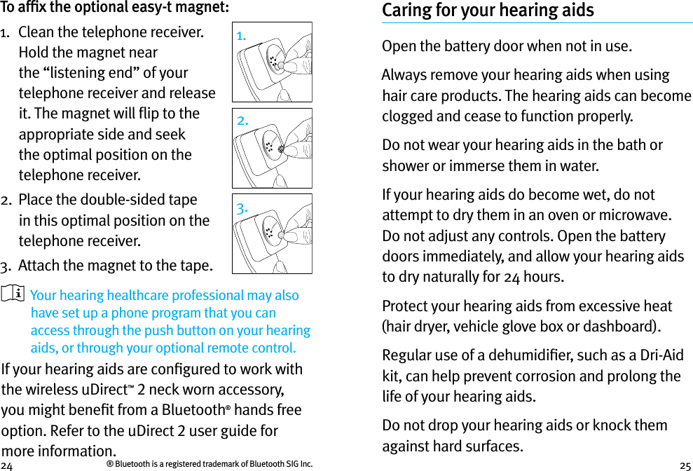 24 25To afﬁx the optional easy-t magnet:1.   Clean the telephone receiver. Hold the magnet near the “listening end” of your telephone receiver and release it. The magnet will ﬂip to the appropriate side and seek the optimal position on the telephone receiver.2.   Place the double-sided tape in this optimal position on the telephone receiver. 3.  Attach the magnet to the tape.   Your hearing healthcare professional may also have set up a phone program that you can access through the push button on your hearing aids, or through your optional remote control.If your hearing aids are conﬁgured to work with the wireless uDirect™ 2 neck worn accessory, you might beneﬁt from a Bluetooth® hands free option. Refer to the uDirect 2 user guide for more information. Caring for your hearing aidsOpen the battery door when not in use.Always remove your hearing aids when using hair care products. The hearing aids can become clogged and cease to function properly.Do not wear your hearing aids in the bath or shower or immerse them in water. If your hearing aids do become wet, do not attempt to dry them in an oven or microwave. Do not adjust any controls. Open the battery doors immediately, and allow your hearing aids to dry naturally for 24 hours.Protect your hearing aids from excessive heat (hair dryer, vehicle glove box or dashboard).Regular use of a dehumidiﬁer, such as a Dri-Aid kit, can help prevent corrosion and prolong the life of your hearing aids. Do not drop your hearing aids or knock them against hard surfaces.1.2.3.® Bluetooth is a registered trademark of Bluetooth SIG Inc.