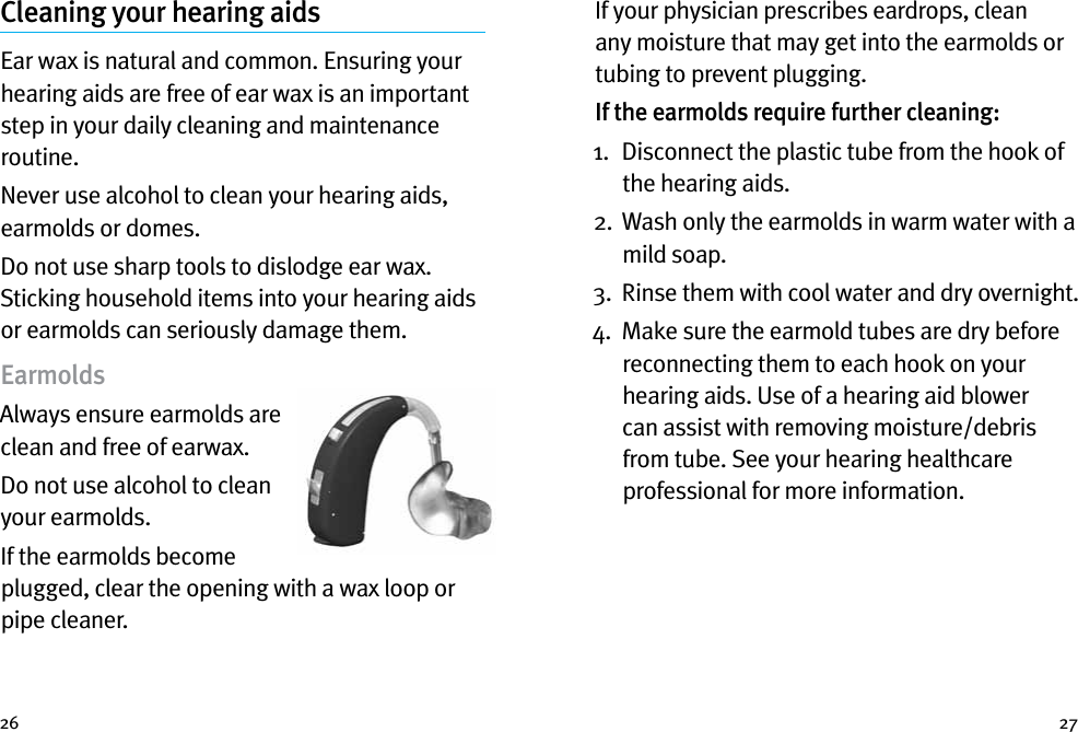 26 27Cleaning your hearing aidsEar wax is natural and common. Ensuring your hearing aids are free of ear wax is an important step in your daily cleaning and maintenance routine.Never use alcohol to clean your hearing aids, earmolds or domes.Do not use sharp tools to dislodge ear wax. Sticking household items into your hearing aids or earmolds can seriously damage them.EarmoldsAlways ensure earmolds are clean and free of earwax. Do not use alcohol to clean your earmolds. If the earmolds become plugged, clear the opening with a wax loop or pipe cleaner. If your physician prescribes eardrops, clean any moisture that may get into the earmolds or tubing to prevent plugging.If the earmolds require further cleaning: 1.   Disconnect the plastic tube from the hook of the hearing aids. 2.   Wash only the earmolds in warm water with a mild soap. 3.   Rinse them with cool water and dry overnight. 4.   Make sure the earmold tubes are dry before reconnecting them to each hook on your hearing aids. Use of a hearing aid blower can assist with removing moisture/debris from tube. See your hearing healthcare professional for more information.