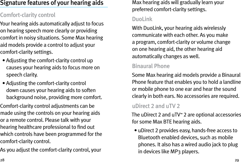 28 29Signature features of your hearing aidsComfort-clarity control Your hearing aids automatically adjust to focus on hearing speech more clearly or providing comfort in noisy situations. Some Max hearing aid models provide a control to adjust your comfort-clarity settings.  •  Adjusting the comfort-clarity control up causes your hearing aids to focus more on speech clarity.   •  Adjusting the comfort-clarity control down causes your hearing aids to soften background noise, providing more comfort.Comfort-clarity control adjustments can be made using the controls on your hearing aids or a remote control. Please talk with your hearing healthcare professional to ﬁnd out which controls have been programmed for the comfort-clarity control. As you adjust the comfort-clarity control, your Max hearing aids will gradually learn your preferred comfort-clarity settings.DuoLinkWith DuoLink, your hearing aids wirelessly communicate with each other. As you make a program, comfort-clarity or volume change on one hearing aid, the other hearing aid automatically changes as well. Binaural PhoneSome Max hearing aid models provide a Binaural Phone feature that enables you to hold a landline or mobile phone to one ear and hear the sound clearly in both ears. No accessories are required.uDirect 2 and uTV 2The uDirect 2 and uTV™ 2 are optional accessories for some Max BTE hearing aids.  •  uDirect 2 provides easy, hands-free access to Bluetooth enabled devices, such as mobile phones. It also has a wired audio jack to plug in devices like MP3 players.