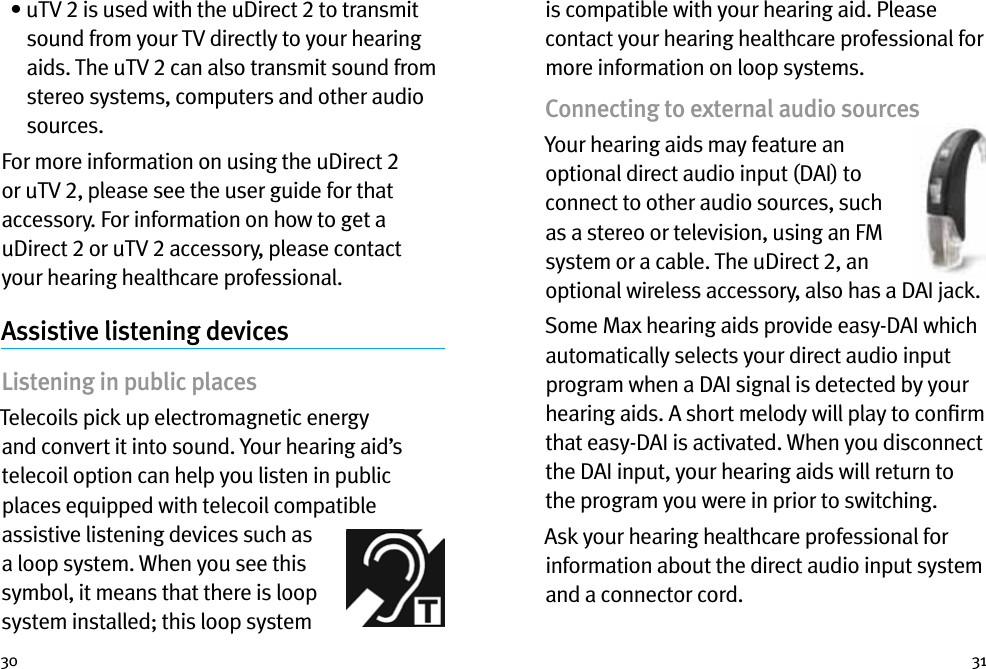 30 31  •  uTV 2 is used with the uDirect 2 to transmit sound from your TV directly to your hearing aids. The uTV 2 can also transmit sound from stereo systems, computers and other audio sources.For more information on using the uDirect 2 or uTV 2, please see the user guide for that accessory. For information on how to get a uDirect 2 or uTV 2 accessory, please contact your hearing healthcare professional.Assistive listening devicesListening in public placesTelecoils pick up electromagnetic energy and convert it into sound. Your hearing aid’s telecoil option can help you listen in public places equipped with telecoil compatible assistive listening devices such as a loop system. When you see this symbol, it means that there is loop system installed; this loop system is compatible with your hearing aid. Please contact your hearing healthcare professional for more information on loop systems.Connecting to external audio sourcesYour hearing aids may feature an optional direct audio input (DAI) to connect to other audio sources, such as a stereo or television, using an FM system or a cable. The uDirect 2, an optional wireless accessory, also has a DAI jack. Some Max hearing aids provide easy-DAI which automatically selects your direct audio input program when a DAI signal is detected by your hearing aids. A short melody will play to conﬁrm that easy-DAI is activated. When you disconnect the DAI input, your hearing aids will return to the program you were in prior to switching.Ask your hearing healthcare professional for information about the direct audio input system and a connector cord.