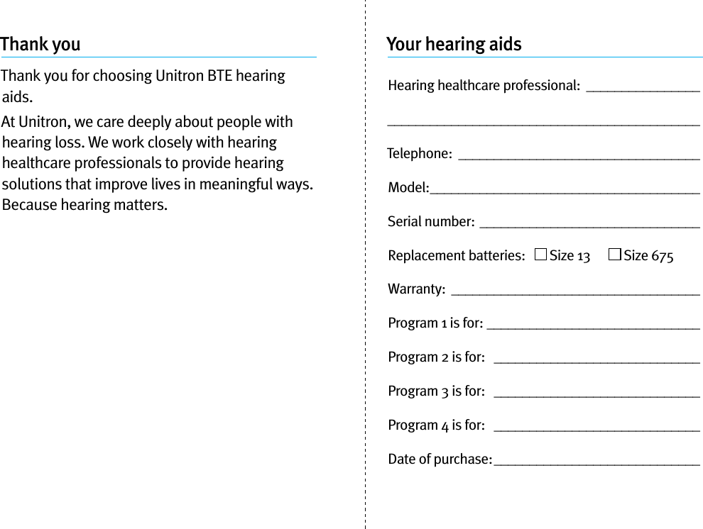 Thank youThank you for choosing Unitron BTE hearing aids. At Unitron, we care deeply about people with hearing loss. We work closely with hearing healthcare professionals to provide hearing solutions that improve lives in meaningful ways. Because hearing matters.Your hearing aidsHearing healthcare professional:  ____________________________________________________________Telephone:  __________________________________Model: ______________________________________Serial number: _______________________________Replacement batteries:     Size 13        Size 675Warranty:  ___________________________________Program 1 is for:  ______________________________Program 2 is for:   _____________________________Program 3 is for:   _____________________________Program 4 is for:   _____________________________Date of purchase: _____________________________