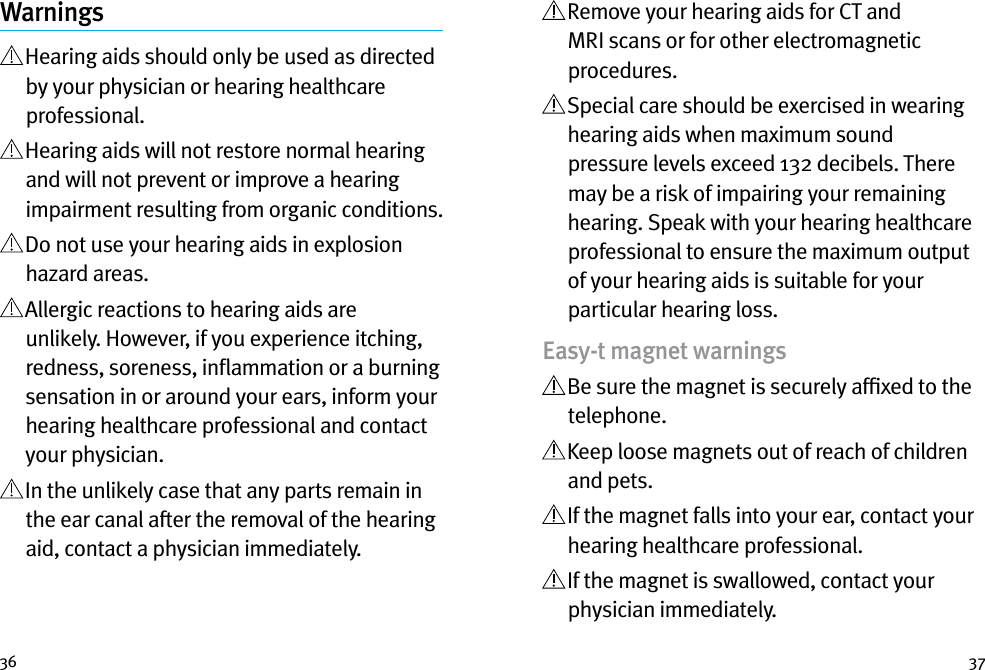 36 37Warnings  Hearing aids should only be used as directed by your physician or hearing healthcare professional.   Hearing aids will not restore normal hearing and will not prevent or improve a hearing impairment resulting from organic conditions.   Do not use your hearing aids in explosion hazard areas.   Allergic reactions to hearing aids are unlikely. However, if you experience itching, redness, soreness, inﬂammation or a burning sensation in or around your ears, inform your hearing healthcare professional and contact your physician.   In the unlikely case that any parts remain in the ear canal after the removal of the hearing aid, contact a physician immediately.   Remove your hearing aids for CT and MRI scans or for other electromagnetic procedures.  Special care should be exercised in wearing hearing aids when maximum sound pressure levels exceed 132 decibels. There may be a risk of impairing your remaining hearing. Speak with your hearing healthcare professional to ensure the maximum output of your hearing aids is suitable for your particular hearing loss.Easy-t magnet warnings  Be sure the magnet is securely afﬁxed to the telephone.  Keep loose magnets out of reach of children and pets.  If the magnet falls into your ear, contact your hearing healthcare professional.  If the magnet is swallowed, contact your physician immediately.