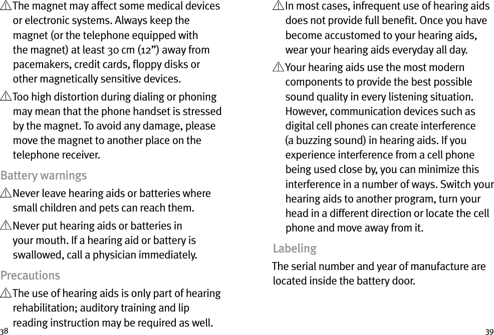 38 39  The magnet may affect some medical devices or electronic systems. Always keep the magnet (or the telephone equipped with the magnet) at least 30 cm (12”) away from pacemakers, credit cards, ﬂoppy disks or other magnetically sensitive devices.  Too high distortion during dialing or phoning may mean that the phone handset is stressed by the magnet. To avoid any damage, please move the magnet to another place on the telephone receiver.Battery warnings  Never leave hearing aids or batteries where small children and pets can reach them.  Never put hearing aids or batteries in your mouth. If a hearing aid or battery is swallowed, call a physician immediately.Precautions  The use of hearing aids is only part of hearing rehabilitation; auditory training and lip reading instruction may be required as well.   In most cases, infrequent use of hearing aids does not provide full beneﬁt. Once you have become accustomed to your hearing aids, wear your hearing aids everyday all day.  Your hearing aids use the most modern components to provide the best possible sound quality in every listening situation. However, communication devices such as digital cell phones can create interference (a buzzing sound) in hearing aids. If you experience interference from a cell phone being used close by, you can minimize this interference in a number of ways. Switch your hearing aids to another program, turn your head in a different direction or locate the cell phone and move away from it.LabelingThe serial number and year of manufacture are located inside the battery door.