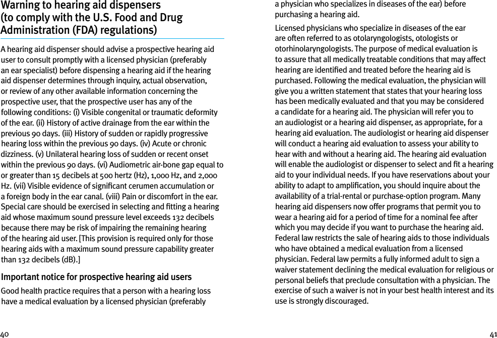 40 41Warning to hearing aid dispensers  (to comply with the U.S. Food and Drug  Administration (FDA) regulations) A hearing aid dispenser should advise a prospective hearing aid user to consult promptly with a licensed physician (preferably an ear specialist) before dispensing a hearing aid if the hearing aid dispenser determines through inquiry, actual observation, or review of any other available information concerning the prospective user, that the prospective user has any of the following conditions: (i) Visible congenital or traumatic deformity of the ear. (ii) History of active drainage from the ear within the previous 90 days. (iii) History of sudden or rapidly progressive hearing loss within the previous 90 days. (iv) Acute or chronic dizziness. (v) Unilateral hearing loss of sudden or recent onset within the previous 90 days. (vi) Audiometric air-bone gap equal to or greater than 15 decibels at 500 hertz (Hz), 1,000 Hz, and 2,000 Hz. (vii) Visible evidence of signiﬁcant cerumen accumulation or a foreign body in the ear canal. (viii) Pain or discomfort in the ear. Special care should be exercised in selecting and ﬁtting a hearing aid whose maximum sound pressure level exceeds 132 decibels because there may be risk of impairing the remaining hearing of the hearing aid user. [This provision is required only for those hearing aids with a maximum sound pressure capability greater than 132 decibels (dB).]Important notice for prospective hearing aid users Good health practice requires that a person with a hearing loss have a medical evaluation by a licensed physician (preferably a physician who specializes in diseases of the ear) before purchasing a hearing aid.Licensed physicians who specialize in diseases of the ear are often referred to as otolaryngologists, otologists or otorhinolaryngologists. The purpose of medical evaluation is to assure that all medically treatable conditions that may affect hearing are identiﬁed and treated before the hearing aid is purchased. Following the medical evaluation, the physician will give you a written statement that states that your hearing loss has been medically evaluated and that you may be considered a candidate for a hearing aid. The physician will refer you to an audiologist or a hearing aid dispenser, as appropriate, for a hearing aid evaluation. The audiologist or hearing aid dispenser will conduct a hearing aid evaluation to assess your ability to hear with and without a hearing aid. The hearing aid evaluation will enable the audiologist or dispenser to select and ﬁt a hearing aid to your individual needs. If you have reservations about your ability to adapt to ampliﬁcation, you should inquire about the availability of a trial-rental or purchase-option program. Many hearing aid dispensers now offer programs that permit you to wear a hearing aid for a period of time for a nominal fee after which you may decide if you want to purchase the hearing aid. Federal law restricts the sale of hearing aids to those individuals who have obtained a medical evaluation from a licensed physician. Federal law permits a fully informed adult to sign a waiver statement declining the medical evaluation for religious or personal beliefs that preclude consultation with a physician. The exercise of such a waiver is not in your best health interest and its use is strongly discouraged. 