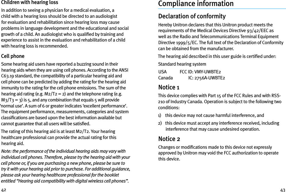 42 43Children with hearing loss In addition to seeing a physician for a medical evaluation, a child with a hearing loss should be directed to an audiologist for evaluation and rehabilitation since hearing loss may cause problems in language development and the educational and social growth of a child. An audiologist who is qualiﬁed by training and experience to assist in the evaluation and rehabilitation of a child with hearing loss is recommended.Cell phoneSome hearing aid users have reported a buzzing sound in their hearing aids when they are using cell phones. According to the ANSI C63.19 standard, the compatibility of a particular hearing aid and cell phone can be predicted by adding the rating for the hearing aid immunity to the rating for the cell phone emissions. The sum of the hearing aid rating (e.g. M2/T2 = 2) and the telephone rating (e.g. M3/T3 = 3) is 5, and any combination that equals 5 will provide ‘normal use’. A sum of 6 or greater indicates ‘excellent performance’. The equipment performance, measurements, categories and system classiﬁcations are based upon the best information available but cannot guarantee that all users will be satisﬁed.The rating of this hearing aid is at least M2/T2. Your hearing healthcare professional can provide the actual rating for this hearing aid.Note: the performance of the individual hearing aids may vary with individual cell phones. Therefore, please try the hearing aid with your cell phone or, if you are purchasing a new phone, please be sure to try it with your hearing aid prior to purchase. For additional guidance, please ask your hearing healthcare professional for the booklet entitled “Hearing aid compatibility with digital wireless cell phones”.Compliance informationDeclaration of conformityHereby Unitron declares that this Unitron product meets the requirements of the Medical Devices Directive 93/42/EEC as well as the Radio and Telecommunications Terminal Equipment Directive 1999/5/EC. The full text of the Declaration of Conformity can be obtained from the manufacturer.The hearing aid described in this user guide is certiﬁed under:Standard hearing systemUSA   FCC ID:  VMY-UWBTE2 Canada   IC:  2756A-UWBTE2Notice 1This device complies with Part 15 of the FCC Rules and with RSS-210 of Industry Canada. Operation is subject to the following two conditions:1)    this device may not cause harmful interference, and2)    this device must accept any interference received, including interference that may cause undesired operation.Notice 2Changes or modiﬁcations made to this device not expressly approved by Unitron may void the FCC authorization to operate this device.