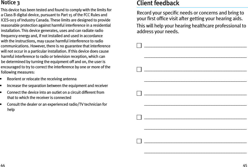 44 45Notice 3This device has been tested and found to comply with the limits for a Class B digital device, pursuant to Part 15 of the FCC Rules and ICES-003 of Industry Canada. These limits are designed to provide reasonable protection against harmful interference in a residential installation. This device generates, uses and can radiate radio frequency energy and, if not installed and used in accordance with the instructions, may cause harmful interference to radio communications. However, there is no guarantee that interference will not occur in a particular installation. If this device does cause harmful interference to radio or television reception, which can be determined by turning the equipment off and on, the user is encouraged to try to correct the interference by one or more of the following measures:•   Reorient or relocate the receiving antenna•   Increase the separation between the equipment and receiver•    Connect the device into an outlet on a circuit different from that to which the receiver is connected•    Consult the dealer or an experienced radio/TV technician for helpClient feedbackRecord your speciﬁc needs or concerns and bring to your ﬁrst ofﬁce visit after getting your hearing aids. This will help your hearing healthcare professional to address your needs.    _________________________________________   _________________________________________    _________________________________________   _________________________________________    _________________________________________   _________________________________________    _________________________________________   _________________________________________    _________________________________________   _________________________________________