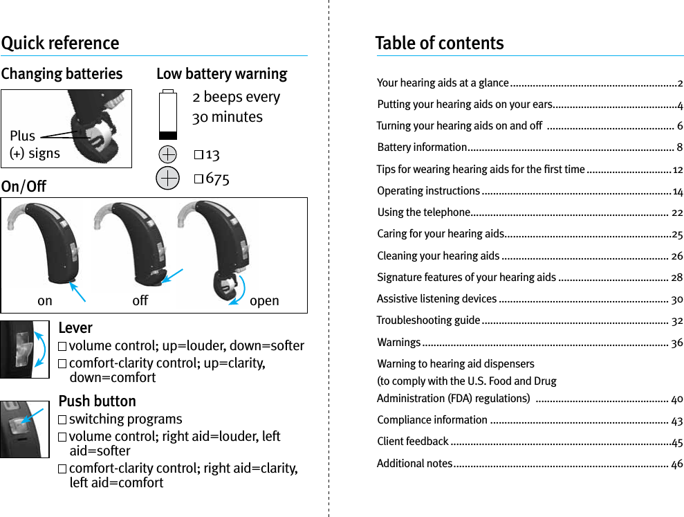 Quick referenceChanging batteries  Low battery warning2 beeps every 30 minutes 13 675On/OffPlus (+) signsLever volume control; up=louder, down=softer    comfort-clarity control; up=clarity, down=comfortPush button switching programs   volume control; right aid=louder, left aid=softer  comfort-clarity control; right aid=clarity, left aid=comfortTable of contentsYour hearing aids at a glance ...........................................................2Putting your hearing aids on your ears ............................................4Turning your hearing aids on and off  ............................................. 6Battery information ......................................................................... 8Tips for wearing hearing aids for the ﬁrst time ..............................12Operating instructions ...................................................................14Using the telephone...................................................................... 22Caring for your hearing aids ...........................................................25Cleaning your hearing aids ........................................................... 26Signature features of your hearing aids ....................................... 28Assistive listening devices ............................................................ 30Troubleshooting guide .................................................................. 32Warnings ....................................................................................... 36Warning to hearing aid dispensers  (to comply with the U.S. Food and Drug  Administration (FDA) regulations)  ............................................... 40Compliance information ............................................................... 43Client feedback ..............................................................................45Additional notes ............................................................................ 46on off open