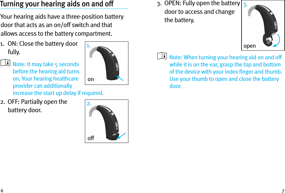 6 7Turning your hearing aids on and off Your hearing aids have a three-position battery door that acts as an on/off switch and that allows access to the battery compartment.1.   ON: Close the battery door fully.    Note: It may take 5 seconds before the hearing aid turns on. Your hearing healthcare provider can additionally increase the start up delay if required.2.   OFF: Partially open the battery door. off2.open3.1.on3.   OPEN: Fully open the battery door to access and change the battery.      Note: When turning your hearing aid on and off while it is on the ear, grasp the top and bottom of the device with your index ﬁnger and thumb. Use your thumb to open and close the battery door.