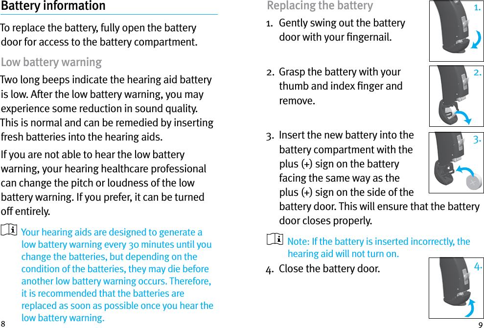 8 9Battery informationTo replace the battery, fully open the battery door for access to the battery compartment.Low battery warningTwo long beeps indicate the hearing aid battery is low. After the low battery warning, you may experience some reduction in sound quality. This is normal and can be remedied by inserting fresh batteries into the hearing aids.If you are not able to hear the low battery warning, your hearing healthcare professional can change the pitch or loudness of the low battery warning. If you prefer, it can be turned off entirely.   Your hearing aids are designed to generate a low battery warning every 30 minutes until you change the batteries, but depending on the condition of the batteries, they may die before another low battery warning occurs. Therefore, it is recommended that the batteries are replaced as soon as possible once you hear the low battery warning.Replacing the battery1.   Gently swing out the battery door with your ﬁngernail. 2.   Grasp the battery with your thumb and index ﬁnger and remove.3.   Insert the new battery into the battery compartment with the plus (+) sign on the battery facing the same way as the plus (+) sign on the side of the battery door. This will ensure that the battery door closes properly.    Note: If the battery is inserted incorrectly, the hearing aid will not turn on.4.  Close the battery door.2.3.1.4.