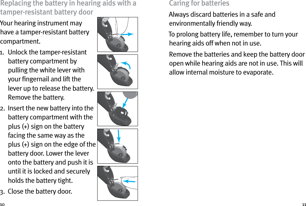 10 11Replacing the battery in hearing aids with a tamper-resistant battery doorYour hearing instrument may have a tamper-resistant battery compartment.1.   Unlock the tamper-resistant battery compartment by pulling the white lever with your ﬁngernail and lift the lever up to release the battery. Remove the battery.2.   Insert the new battery into the battery compartment with the plus (+) sign on the battery facing the same way as the plus (+) sign on the edge of the battery door. Lower the lever onto the battery and push it is until it is locked and securely holds the battery tight.3.  Close the battery door.Caring for batteriesAlways discard batteries in a safe and environmentally friendly way.To prolong battery life, remember to turn your hearing aids off when not in use.Remove the batteries and keep the battery door open while hearing aids are not in use. This will allow internal moisture to evaporate.