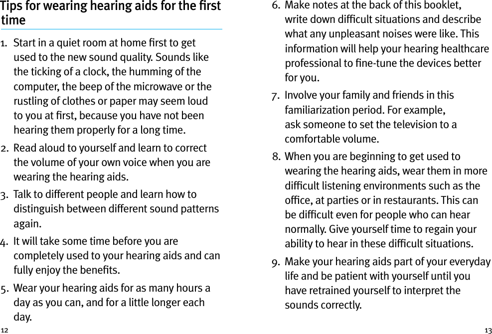 12 13Tips for wearing hearing aids for the ﬁrst time1.   Start in a quiet room at home ﬁrst to get used to the new sound quality. Sounds like the ticking of a clock, the humming of the computer, the beep of the microwave or the rustling of clothes or paper may seem loud to you at ﬁrst, because you have not been hearing them properly for a long time.2.   Read aloud to yourself and learn to correct the volume of your own voice when you are wearing the hearing aids.3.   Talk to different people and learn how to distinguish between different sound patterns again.4.   It will take some time before you are completely used to your hearing aids and can fully enjoy the beneﬁts.5.   Wear your hearing aids for as many hours a day as you can, and for a little longer each day.6.   Make notes at the back of this booklet, write down difﬁcult situations and describe what any unpleasant noises were like. This information will help your hearing healthcare professional to ﬁne-tune the devices better for you.7.   Involve your family and friends in this familiarization period. For example, ask someone to set the television to a comfortable volume.8.  When you are beginning to get used to wearing the hearing aids, wear them in more difﬁcult listening environments such as the ofﬁce, at parties or in restaurants. This can be difﬁcult even for people who can hear normally. Give yourself time to regain your ability to hear in these difﬁcult situations.9.   Make your hearing aids part of your everyday life and be patient with yourself until you have retrained yourself to interpret the sounds correctly.