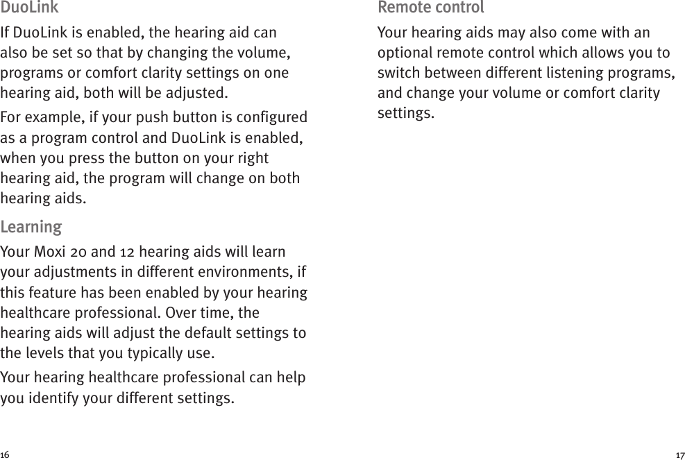 Remote controlYour hearing aids may also come with anoptional remote control which allows you toswitch between different listening programs,and change your volume or comfort claritysettings.DuoLinkIf DuoLink is enabled, the hearing aid canalso be set so that by changing the volume,programs or comfort clarity settings on onehearing aid, both will be adjusted.For example, if your push button is configuredas a program control and DuoLink is enabled,when you press the button on your righthearing aid, the program will change on bothhearing aids.LearningYour Moxi 20 and 12 hearing aids will learnyour adjustments in different environments, ifthis feature has been enabled by your hearinghealthcare professional. Over time, thehearing aids will adjust the default settings tothe levels that you typically use.Your hearing healthcare professional can helpyou identify your different settings.16 17